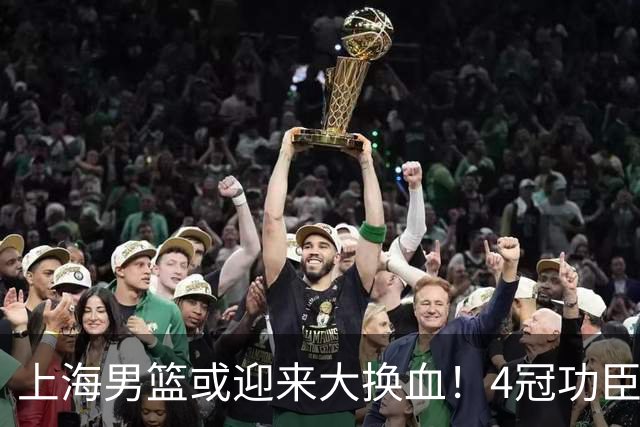 上海男篮或迎来大换血！4冠功臣体面告别？张镇麟将锁定D类合同