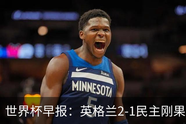 世界杯早报：英格兰2-1民主刚果；比利时3-2加时绝杀民主刚果