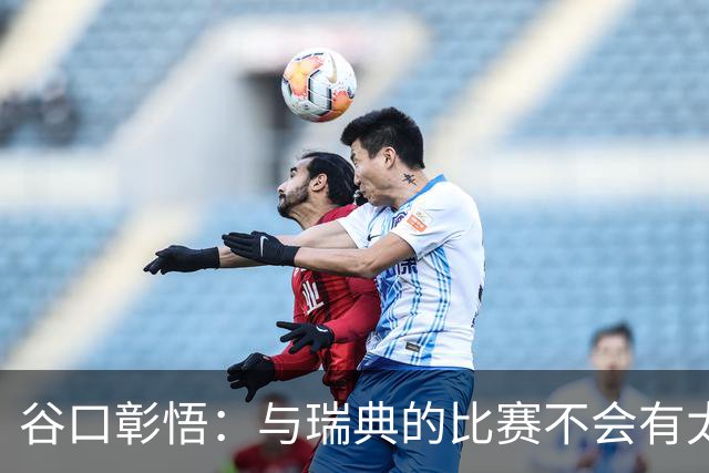 谷口彰悟：与瑞典的比赛不会有太多喘息空间 队内竞争让球队变好