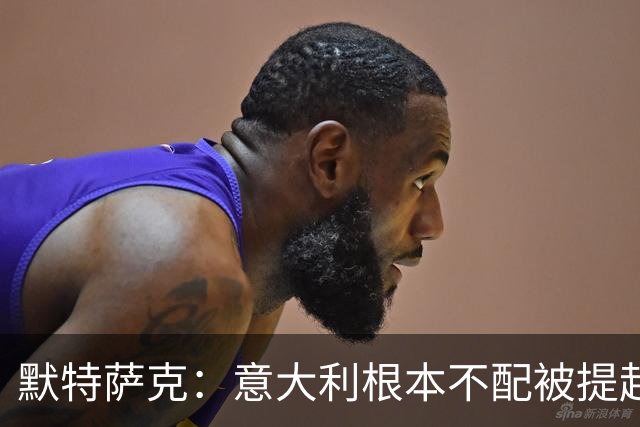 默特萨克：意大利根本不配被提起，20年前阵容那么强如今球星难觅