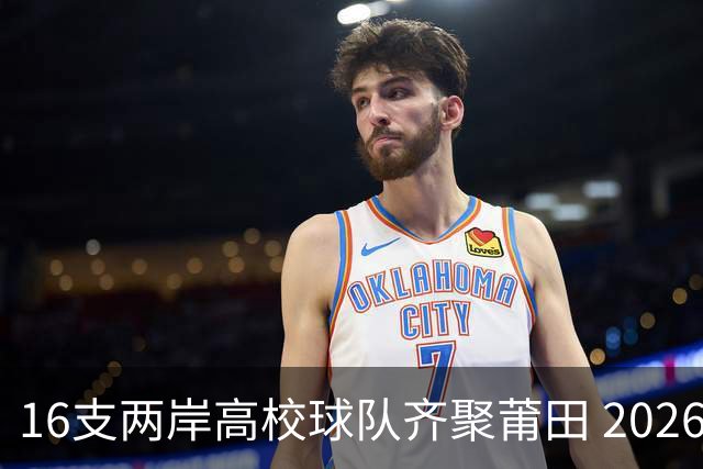 16支两岸高校球队齐聚莆田 2026海峡两岸大学生篮球赛7月18日开赛