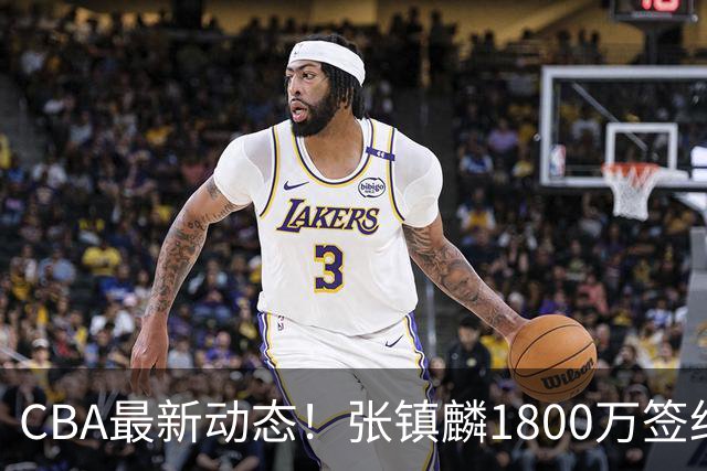 CBA最新动态！张镇麟1800万签约，范子铭离队，加盟劲旅